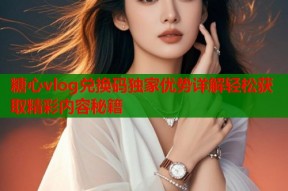 糖心vlog兑换码独家优势详解轻松获取精彩内容秘籍