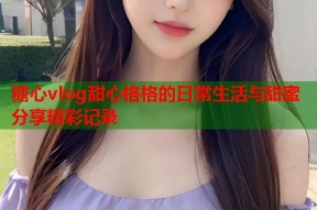 糖心vlog甜心格格的日常生活与甜蜜分享精彩记录