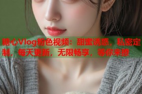 糖心Vlog粉色视频：甜蜜诱惑，私密定制，每天更新，无限畅享，等你来撩