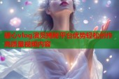 糖心vlog演员揭秘平台优势轻松创作高质量视频内容