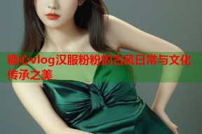糖心vlog汉服粉粉的古风日常与文化传承之美