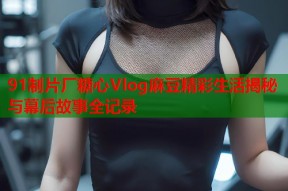 91制片厂糖心Vlog麻豆精彩生活揭秘与幕后故事全记录
