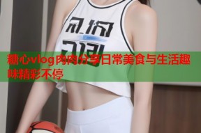 糖心vlog肉肉分享日常美食与生活趣味精彩不停