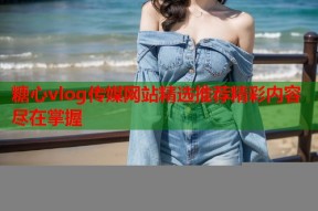 糖心vlog传媒网站精选推荐精彩内容尽在掌握
