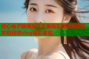 糖心柚子猫携麻豆天美精东蜜桃甜蜜日常短视频vlog精彩呈现