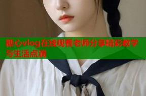 糖心vlog在线观看老师分享精彩教学与生活点滴