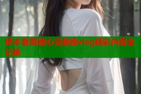 桥本香菜糖心完整版vlog精彩内容全记录