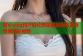 糖心vlog精产轻松剪辑高效制作打造专属精彩视频