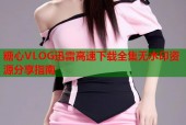 糖心VLOG迅雷高速下载全集无水印资源分享指南