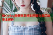 糖心vlog最新章节精彩回顾与幕后故事全解析