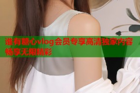 谁有糖心vlog会员专享高清独家内容畅享无限精彩