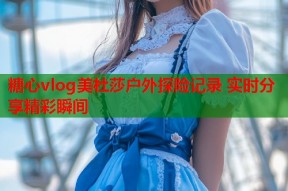 糖心vlog美杜莎户外探险记录 实时分享精彩瞬间