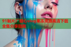 91制片厂糖心vlog果冻资源高清下载全集分享指南