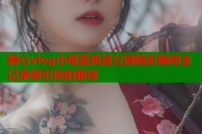 糖心vlog小桃酱挑战公园精彩瞬间全记录吸引你的眼球