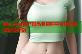 糖心vlog精产国品免直购平台轻松发现优质好物