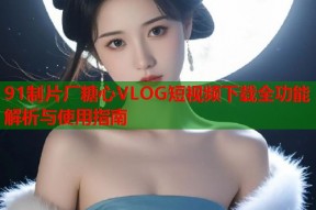 91制片厂糖心VLOG短视频下载全功能解析与使用指南