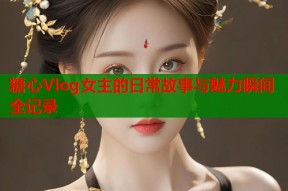 糖心Vlog女主的日常故事与魅力瞬间全记录