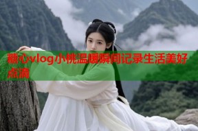 糖心vlog小桃温暖瞬间记录生活美好点滴