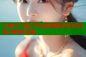 91制片厂糖心Vlog颜值爆表生活日常全记录精彩呈现