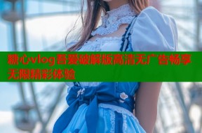 糖心vlog吾爱破解版高清无广告畅享无限精彩体验