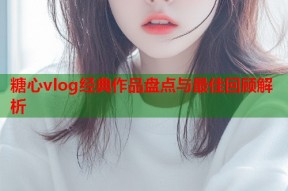 糖心vlog经典作品盘点与最佳回顾解析