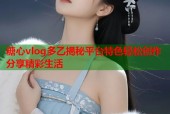糖心vlog多乙揭秘平台特色轻松创作分享精彩生活