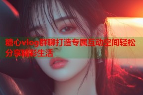 糖心vlog群聊打造专属互动空间轻松分享精彩生活