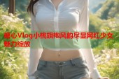 糖心Vlog小桃旗袍风韵尽显网红少女魅力绽放