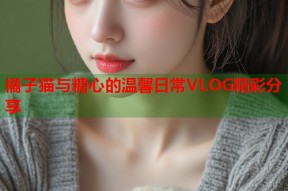 橘子猫与糖心的温馨日常VLOG精彩分享