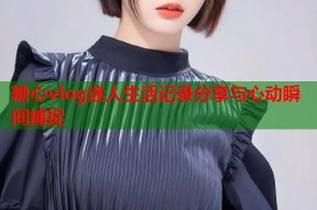 糖心vlog迷人生活记录分享与心动瞬间捕捉