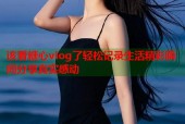 该看糖心vlog了轻松记录生活精彩瞬间分享真实感动