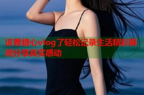 该看糖心vlog了轻松记录生活精彩瞬间分享真实感动