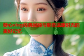 糖心vlog经典回顾与那些温暖时光的美好记忆