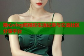 糖心vlog吧精彩生活记录与交流社区分享平台