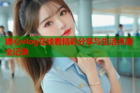糖心vlog在线看精彩分享与生活点滴全记录