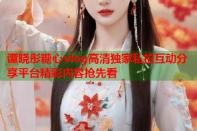 谭晓彤糖心vlog高清独家私拍互动分享平台精彩内容抢先看