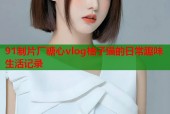 91制片厂糖心vlog柚子猫的日常趣味生活记录