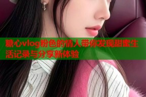糖心vlog粉色的情人带你发现甜蜜生活记录与分享新体验