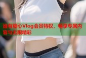 谁有糖心Vlog会员特权，畅享专属内容与无限精彩