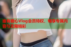谁有糖心Vlog会员特权，畅享专属内容与无限精彩