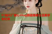 91制片厂糖心Vlog颜值爆表生活美学全纪录