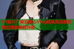 91制片厂麻豆糖心Vlog精选高清剧情每日更新体验升级