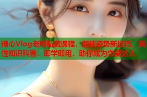 糖心Vlog老师私藏课程，解锁姿势新技巧，两性知识科普，即学即用，助你成为恋爱达人
