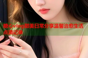 糖心vlog甜美日常分享温馨治愈生活点滴记录