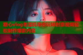 糖心vlog老湿机带你玩转创意视频轻松制作爆款内容