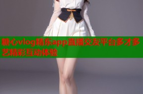 糖心vlog精东app直播交友平台多才多艺精彩互动体验