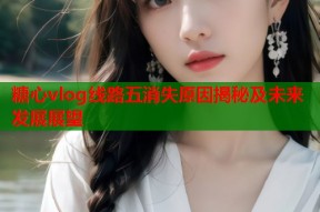 糖心vlog线路五消失原因揭秘及未来发展展望