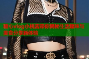 糖心vlog小桃酱带你揭秘生活趣味与美食分享新体验