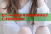 糖心vlog老板女儿亲授独家秘诀轻松打造爆款视频内容