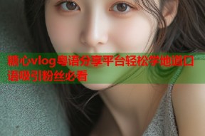 糖心vlog粤语分享平台轻松学地道口语吸引粉丝必看